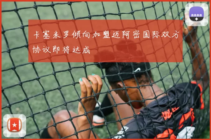 卡塞米罗倾向加盟迈阿密国际双方协议即将达成