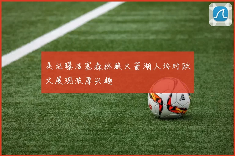 美记曝活塞森林狼火箭湖人均对欧文展现浓厚兴趣