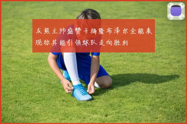 灰熊主帅盛赞卡梅隆布泽尔全能表现称其能引领球队走向胜利