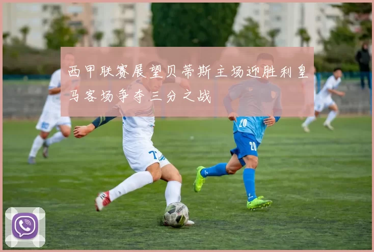 西甲联赛展望贝蒂斯主场迎胜利皇马客场争夺三分之战