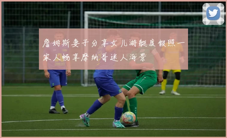詹姆斯妻子分享女儿游艇度假照一家人畅享摩纳哥迷人海景