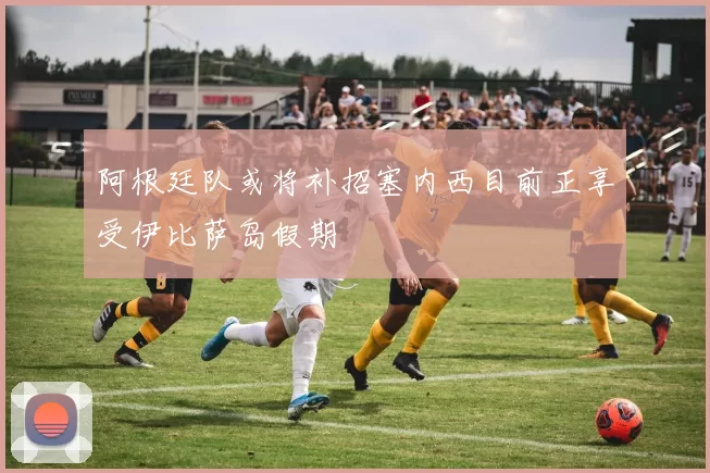 阿根廷队或将补招塞内西目前正享受伊比萨岛假期