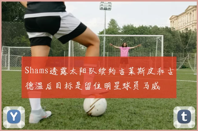 Shams透露太阳队续约吉莱斯皮和古德温后目标是留住明星球员马威