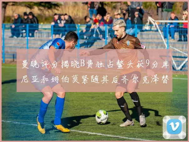 曼晚评分揭晓B费独占鳌头获9分库尼亚和姆伯莫紧随其后齐尔克泽替补仅得5分