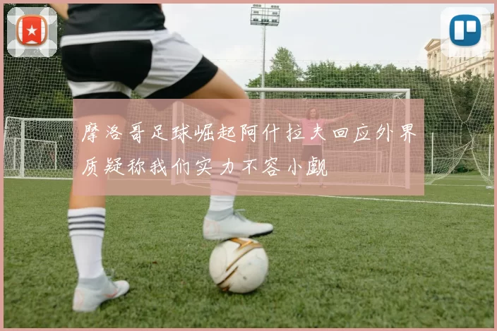 摩洛哥足球崛起阿什拉夫回应外界质疑称我们实力不容小觑