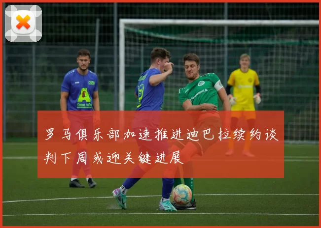 罗马俱乐部加速推进迪巴拉续约谈判下周或迎关键进展