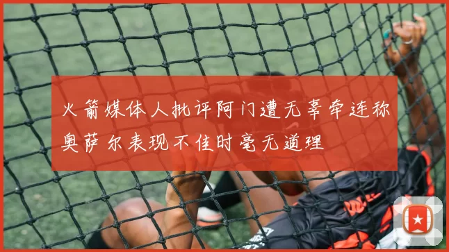 火箭媒体人批评阿门遭无辜牵连称奥萨尔表现不佳时毫无道理