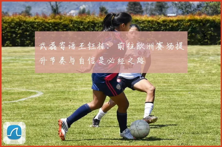 武磊寄语王钰栋：前往欧洲赛场提升节奏与自信是必经之路