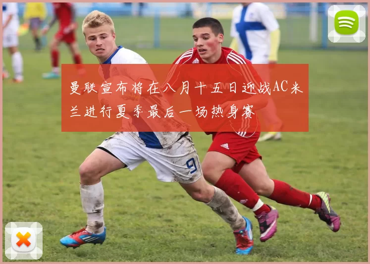 曼联宣布将在八月十五日迎战AC米兰进行夏季最后一场热身赛