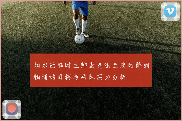 切尔西临时主帅麦克法兰谈对阵利物浦的目标与两队实力分析