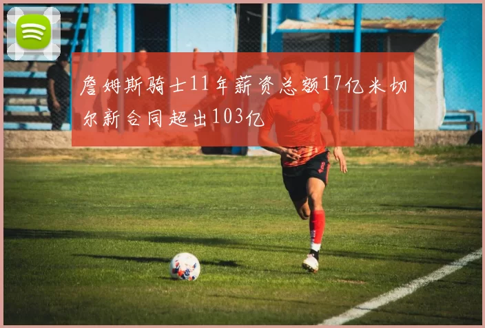 詹姆斯骑士11年薪资总额17亿米切尔新合同超出103亿