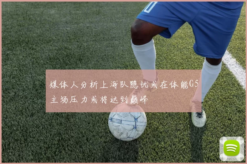 媒体人分析上海队隐忧或在体能G5主场压力或将达到巅峰