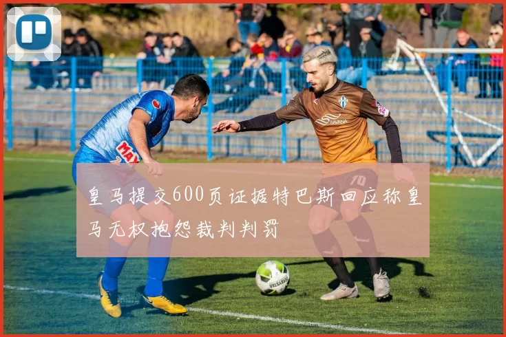 皇马提交600页证据特巴斯回应称皇马无权抱怨裁判判罚