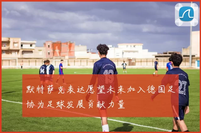 默特萨克表达愿望未来加入德国足协为足球发展贡献力量